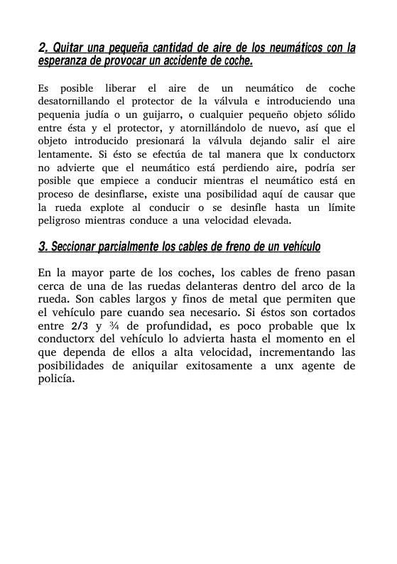 ‘esperanza de provocar un accidente de coche. Es posible liberar el aire de un neumitico de coche desatornillando el protector de la vélvula e introduciendo una pequenia judia o un guijarro, o cualquier pequeio objeto sdlido entre ésta y el protector, y atorillindolo de nuevo, asi que el objeto introducido presionaré la valvula dejando salir el aire lentamente. Si ésto se efectia de tal manera que lx conductorx no advierte que el neumtico estd perdiendo aire, podria ser posible que empiece a conducir mientras el neumitico estd en proceso de desinflarse, existe una posibilidad aqui de causar que la rueda explote al conducir o se desinfle hasta un limite peligroso mientras conduce a una velocidad clevada. eccionar parcialmente los cables de freno de un vehiculo En la mayor parte de los coches, los cables de freno pasan cerca de una de las ruedas delanteras dentro del arco de la rueda. Son cables largos y finos de metal que permiten que el vehiculo pare cuando sea necesario. Si éstos son cortados entre 2/3 y % de profundidad, es poco probable que Lx conductorx del vehiculo lo advierta hasta el momento en el que dependa de ellos a alta velocidad, incrementando las posibilidades de aniquilar exitosamente a unx agente de policia.